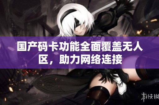 国产码卡功能全面覆盖无人区，助力网络连接