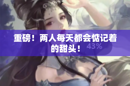 重磅！两人每天都会惦记着的甜头！