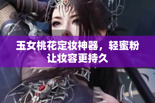 玉女桃花定妆神器，轻蜜粉让妆容更持久