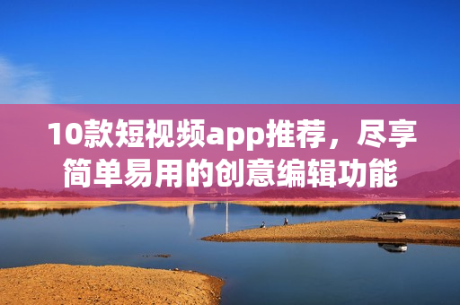 10款短视频app推荐，尽享简单易用的创意编辑功能