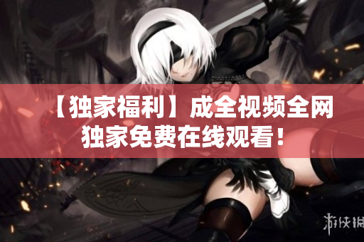 【独家福利】成全视频全网独家免费在线观看！