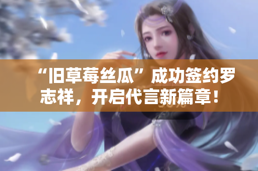 “旧草莓丝瓜”成功签约罗志祥，开启代言新篇章！