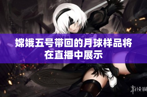 嫦娥五号带回的月球样品将在直播中展示