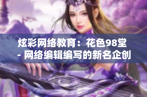 炫彩网络教育：花色98堂 - 网络编辑编写的新名企创新方案