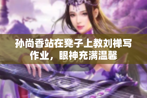 孙尚香站在凳子上教刘禅写作业，眼神充满温馨