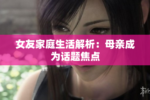 女友家庭生活解析：母亲成为话题焦点