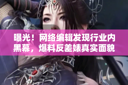 曝光！网络编辑发现行业内黑幕，爆料反差婊真实面貌！