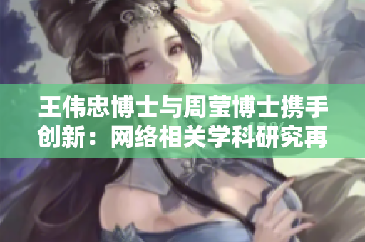 王伟忠博士与周莹博士携手创新：网络相关学科研究再创新高