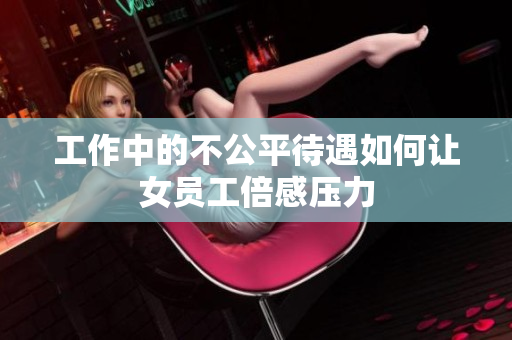 工作中的不公平待遇如何让女员工倍感压力