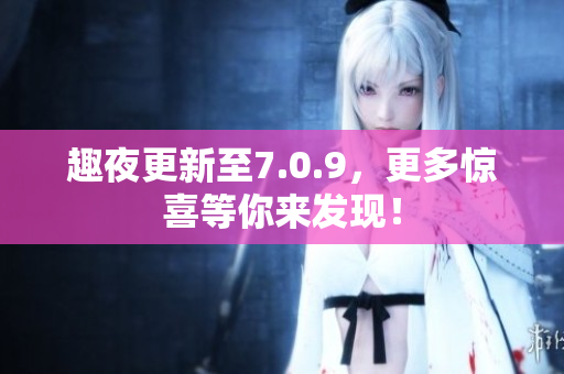 趣夜更新至7.0.9，更多惊喜等你来发现！