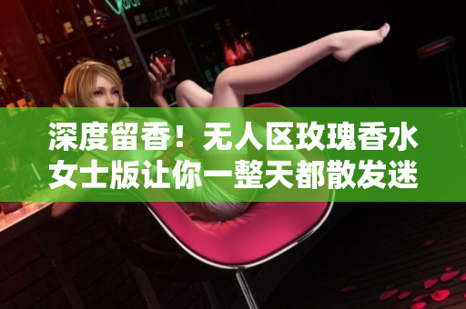 深度留香！无人区玫瑰香水女士版让你一整天都散发迷人芬芳