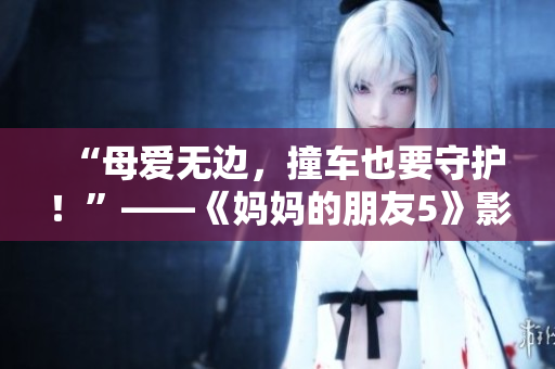 “母爱无边，撞车也要守护！”——《妈妈的朋友5》影评