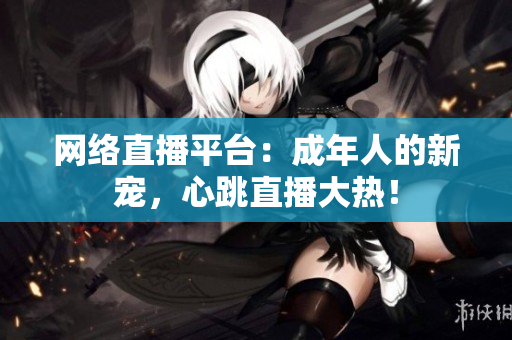 网络直播平台：成年人的新宠，心跳直播大热！