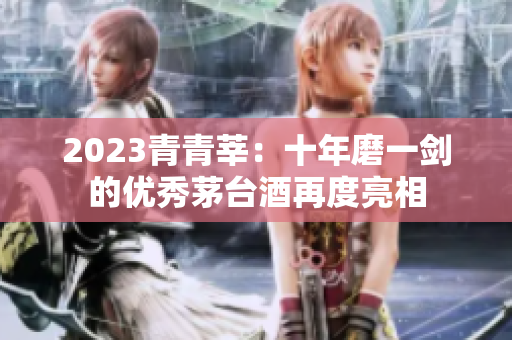2023青青莘：十年磨一剑的优秀茅台酒再度亮相