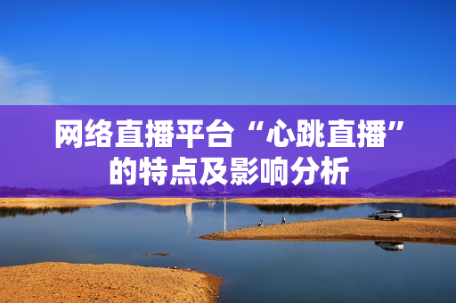 网络直播平台“心跳直播”的特点及影响分析