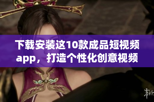 下载安装这10款成品短视频app，打造个性化创意视频！
