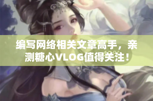 编写网络相关文章高手，亲测糖心VLOG值得关注！