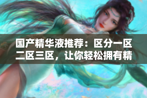 国产精华液推荐：区分一区二区三区，让你轻松拥有精致肌肤