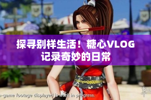 探寻别样生活！糖心VLOG记录奇妙的日常
