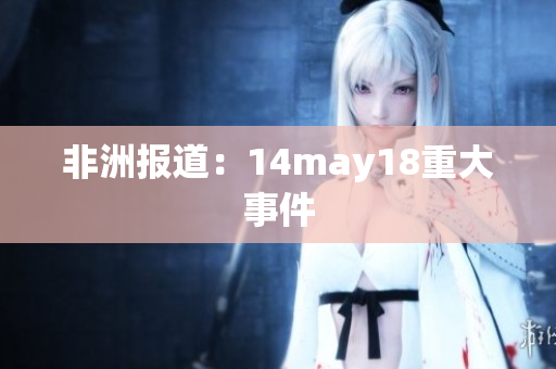 非洲报道：14may18重大事件