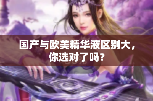 国产与欧美精华液区别大，你选对了吗？