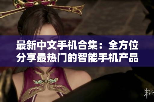 最新中文手机合集：全方位分享最热门的智能手机产品