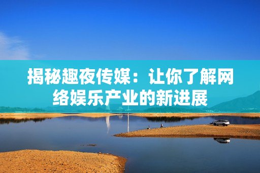 揭秘趣夜传媒：让你了解网络娱乐产业的新进展