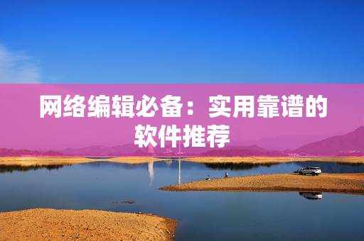 网络编辑必备：实用靠谱的软件推荐