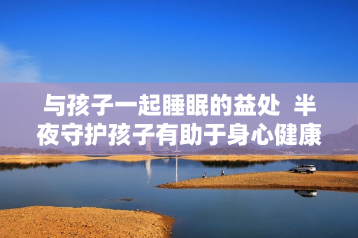 与孩子一起睡眠的益处  半夜守护孩子有助于身心健康