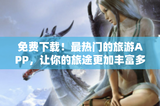 免费下载！最热门的旅游APP，让你的旅途更加丰富多彩