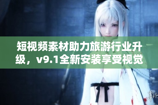 短视频素材助力旅游行业升级，v9.1全新安装享受视觉盛宴