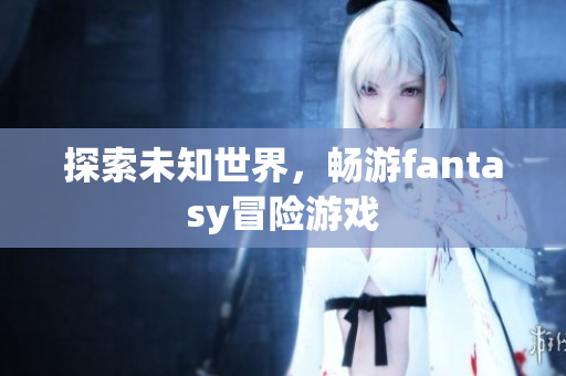 探索未知世界，畅游fantasy冒险游戏