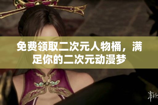 免费领取二次元人物桶，满足你的二次元动漫梦