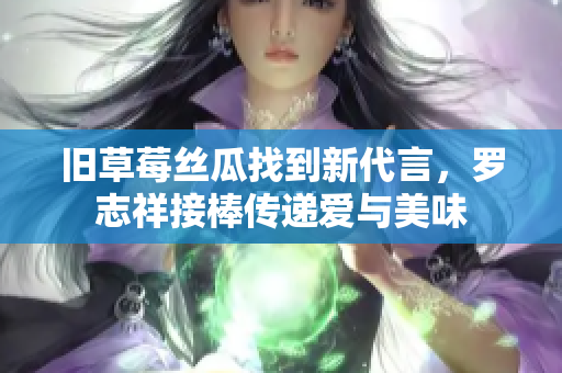 旧草莓丝瓜找到新代言，罗志祥接棒传递爱与美味