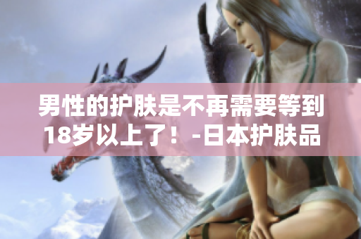 男性的护肤是不再需要等到18岁以上了！-日本护肤品