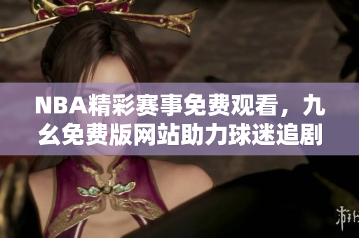 NBA精彩赛事免费观看，九幺免费版网站助力球迷追剧