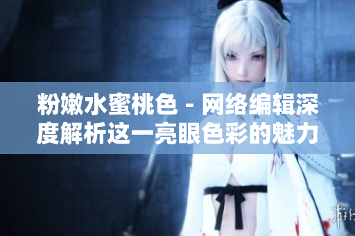 粉嫩水蜜桃色 - 网络编辑深度解析这一亮眼色彩的魅力