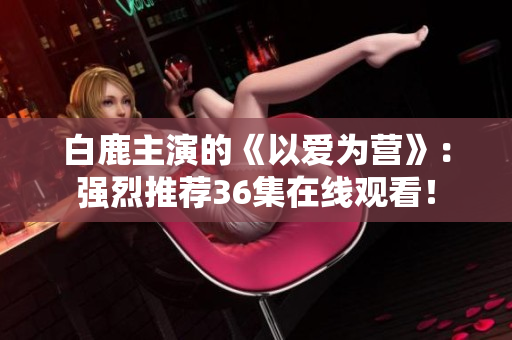 白鹿主演的《以爱为营》：强烈推荐36集在线观看！