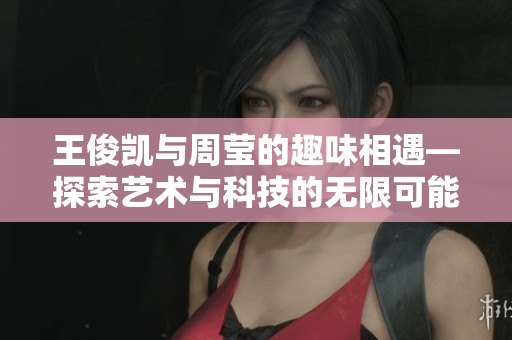 王俊凯与周莹的趣味相遇—探索艺术与科技的无限可能