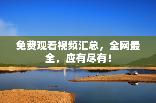 免费观看视频汇总，全网最全，应有尽有！