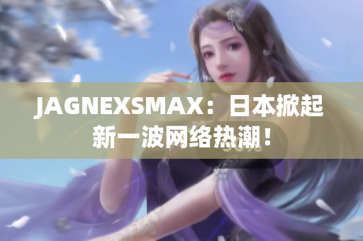 JAGNEXSMAX：日本掀起新一波网络热潮！