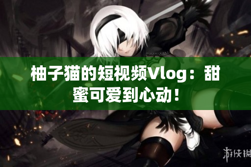柚子猫的短视频Vlog：甜蜜可爱到心动！