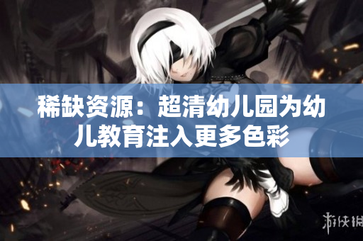 稀缺资源：超清幼儿园为幼儿教育注入更多色彩