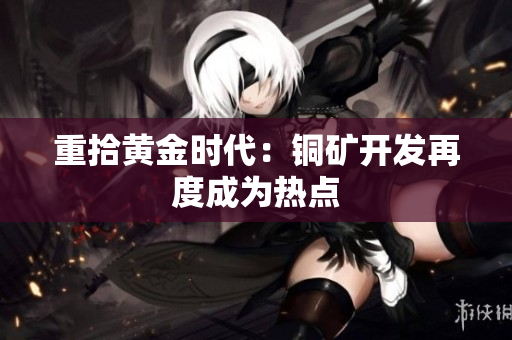 重拾黄金时代：铜矿开发再度成为热点