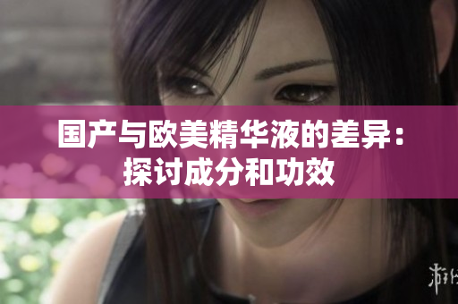 国产与欧美精华液的差异：探讨成分和功效