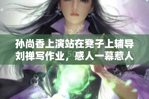 孙尚香上演站在凳子上辅导刘禅写作业，感人一幕惹人喜欢