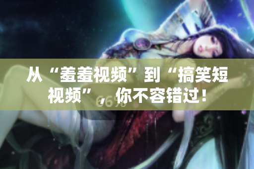 从“羞羞视频”到“搞笑短视频”，你不容错过！
