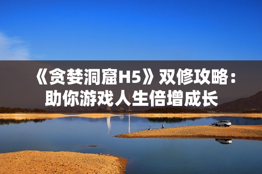 《贪婪洞窟H5》双修攻略：助你游戏人生倍增成长