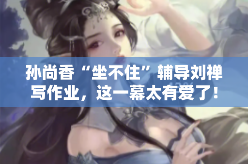 孙尚香“坐不住”辅导刘禅写作业，这一幕太有爱了！