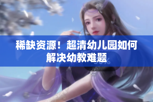 稀缺资源！超清幼儿园如何解决幼教难题